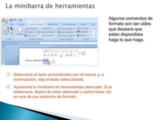 La minibarra de herramientasAlgunos comandos de formato son tan útiles que deseará que estén disponibles haga lo que haga.Seleccione el texto arrastrándolo con el mouse y, a continuación, elija el texto seleccionado.Aparecerá la minibarra de herramientas atenuada. Si la selecciona, dejará de estar atenuada y podrá hacer clic en una de sus opciones de formato. 