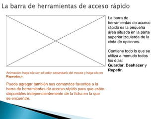 La barra de herramientas de acceso rápidoLa barra de herramientas de acceso rápido es la pequeña área situada en la parte superior izquierda de la cinta de opciones.Contiene todo lo que se utiliza a menudo todos los días: Guardar, Deshacer y Repetir.Animación: haga clic con el botón secundario del mouse y haga clic en Reproducir.Puede agregar también sus comandos favoritos a la barra de herramientas de acceso rápido para que estén disponibles independientemente de la ficha en la que se encuentre. 