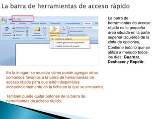 La barra de herramientas de acceso rápidoLa barra de herramientas de acceso rápido es la pequeña área situada en la parte superior izquierda de la cinta de opciones.Contiene todo lo que se utiliza a menudo todos los días: Guardar, Deshacer y Repetir.En la imagen se muestra cómo puede agregar otros comandos favoritos a la barra de herramientas de acceso rápido para que estén disponibles independientemente de la ficha en la que se encuentre.También puede quitar botones de la barra de herramientas de acceso rápido.