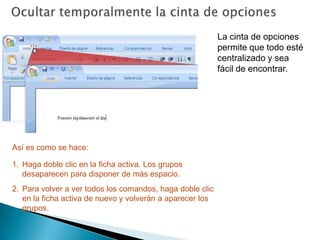 Ocultar temporalmente la cinta de opcionesLa cinta de opciones permite que todo esté centralizado y sea fácil de encontrar.Así es como se hace:Haga doble clic en la ficha activa. Los grupos desaparecen para disponer de más espacio.Para volver a ver todos los comandos, haga doble clic en la ficha activa de nuevo y volverán a aparecer los grupos.