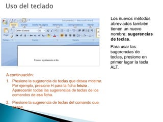 Estos métodos abreviados a menudo requieren menor combinación de teclas. Uso del tecladoLos nuevos métodos abreviados también tienen un nuevo nombre: sugerencias de teclas.Para usar las sugerencias de teclas, presione en primer lugar la tecla ALT. A continuación:Presione la sugerencia de teclas que desea mostrar. Por ejemplo, presione H para la ficha Inicio . Aparecerán todas las sugerencias de teclas de los comandos de esa ficha.Presione la sugerencia de teclas del comando que desee. 