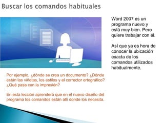 Buscar los comandos habitualesWord 2007 es un programa nuevo y está muy bien. Pero quiere trabajar con él. Así que ya es hora de conocer la ubicación exacta de los comandos utilizados habitualmente. Por ejemplo, ¿dónde se crea un documento? ¿Dónde están las viñetas, los estilos y el corrector ortográfico? ¿Qué pasa con la impresión?En esta lección aprenderá que en el nuevo diseño del programa los comandos están allí donde los necesita.