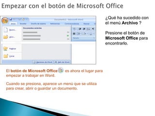 Empezar con el botón de Microsoft Office¿Qué ha sucedido con el menú Archivo ? Presione el botón de Microsoft Office para encontrarlo.El botón de Microsoft Office       es ahora el lugar para empezar a trabajar en Word.Cuando se presiona, aparece un menú que se utiliza para crear, abrir o guardar un documento.