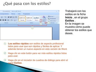 ¿Qué pasa con los estilos?Trabajará con los estilos en la ficha Inicio , en el grupo Estilos . En la imagen se muestra cómo puede obtener los estilos que desee. Los estilos rápidos son estilos de aspecto profesional listos para usar que son rápidos y fáciles de aplicar. Y además tienen un nuevo aspecto en esta versión de Word. Haga clic en este botón para ver más estilos rápidos listos para usar. Haga clic en el iniciador de cuadros de diálogo para abrir el panel Estilos .