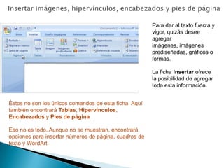 Insertar imágenes, hipervínculos, encabezados y pies de páginaPara dar al texto fuerza y vigor, quizás desee agregar imágenes, imágenes prediseñadas, gráficos o formas.La ficha Insertar ofrece la posibilidad de agregar toda esta información.Éstos no son los únicos comandos de esta ficha. Aquí también encontrará Tablas, Hipervínculos, Encabezados y Pies de página .Eso no es todo. Aunque no se muestran, encontrará opciones para insertar números de página, cuadros de texto y WordArt.