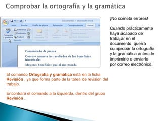 Comprobar la ortografía y la gramática¡No cometa errores!Cuando prácticamente haya acabado de trabajar en el documento, querrá comprobar la ortografía y la gramática antes de imprimirlo o enviarlo por correo electrónico. El comando Ortografía y gramática está en la ficha Revisión , ya que forma parte de la tarea de revisión del trabajo. Encontrará el comando a la izquierda, dentro del grupo Revisión .