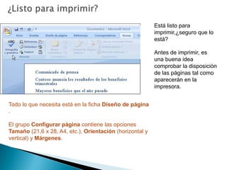 ¿Listo para imprimir?Está listo para imprimir,¿seguro que lo está?Antes de imprimir, es una buena idea comprobar la disposición de las páginas tal como aparecerán en la impresora.Todo lo que necesita está en la ficha Diseño de página . El grupo Configurar página contiene las opciones Tamaño (21,6 x 28, A4, etc.), Orientación (horizontal y vertical) y Márgenes.