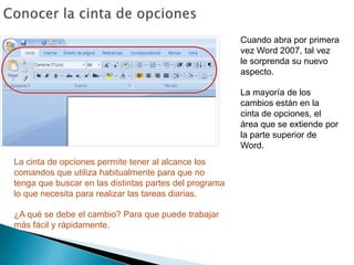Conocer la cinta de opcionesCuando abra por primera vez Word 2007, tal vez le sorprenda su nuevo aspecto.La mayoría de los cambios están en la cinta de opciones, el área que se extiende por la parte superior de Word.La cinta de opciones permite tener al alcance los comandos que utiliza habitualmente para que no tenga que buscar en las distintas partes del programa lo que necesita para realizar las tareas diarias. ¿A qué se debe el cambio? Para que puede trabajar más fácil y rápidamente. 