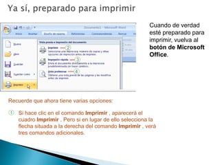 Ya sí, preparado para imprimirCuando de verdad esté preparado para imprimir, vuelva al botón de Microsoft Office. Recuerde que ahora tiene varias opciones:Si hace clic en el comando Imprimir , aparecerá el cuadro Imprimir . Pero si en lugar de ello selecciona la flecha situada a la derecha del comando Imprimir , verá tres comandos adicionales.