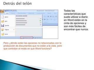 Detrás del telónTodas las características que suele utilizar a diario en Word están en la cinta de opciones y son más fáciles de encontrar que nunca.Pero ¿dónde están las opciones no relacionadas con la producción de documentos que no están a la vista, pero que controlan el modo en que Word funciona? 