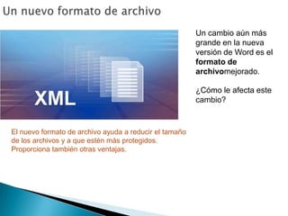 Un nuevo formato de archivoUn cambio aún más grande en la nueva versión de Word es el formato de archivomejorado. ¿Cómo le afecta este cambio?El nuevo formato de archivo ayuda a reducir el tamaño de los archivos y a que estén más protegidos. Proporciona también otras ventajas. 