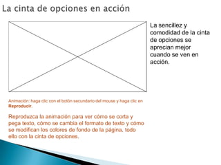 La cinta de opciones en acciónLa sencillez y comodidad de la cinta de opciones se aprecian mejor cuando se ven en acción. Animación: haga clic con el botón secundario del mouse y haga clic en Reproducir.Reproduzca la animación para ver cómo se corta y pega texto, cómo se cambia el formato de texto y cómo se modifican los colores de fondo de la página, todo ello con la cinta de opciones. 
