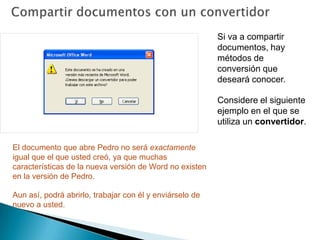 Compartir documentos con un convertidorSi va a compartir documentos, hay métodos de conversión que deseará conocer. Considere el siguiente ejemplo en el que se utiliza un convertidor. Su amigo Pedro tiene una versión antigua de Word incluida con Office 2000. Desea utilizar el correo electrónico para enviarle un documento reciente. ¿Podrá abrirlo?Sí. Cuando Pedro haga clic en el documento, aparecerá el mensaje mostrado en la ilustración en el que se le pregunta si desea descargar un convertidor que le permita abrir el documento. 