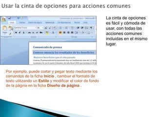Usar la cinta de opciones para acciones comunesLa cinta de opciones es fácil y cómoda de usar, con todas las acciones comunes incluidas en el mismo lugar. Por ejemplo, puede cortar y pegar texto mediante los comandos de la ficha Inicio , cambiar el formato de texto utilizando un Estilo y modificar el color de fondo de la página en la ficha Diseño de página .