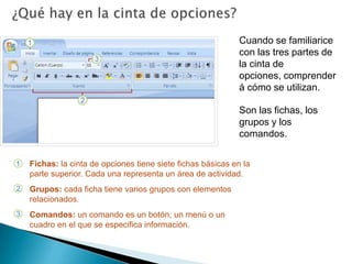 ¿Qué hay en la cinta de opciones?Cuando se familiarice con las tres partes de la cinta de opciones, comprenderá cómo se utilizan.Son las fichas, los grupos y los comandos.Fichas: la cinta de opciones tiene siete fichas básicas en la parte superior. Cada una representa un área de actividad.Grupos: cada ficha tiene varios grupos con elementos relacionados.Comandos: un comando es un botón, un menú o un cuadro en el que se especifica información. 