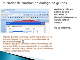 Iniciador de cuadros de diálogo en gruposA primera vista, es posible que no encuentre un determinado comando de una versión anterior.No se preocupe. Algunos grupos tienen una pequeña flecha diagonal en la esquinainferior derecha denominada Iniciador de cuadros de diálogo .Haga clic aquí para ver más opciones relacionadas con ese grupo. Estas opciones aparecerán en un cuadro de diálogo o panel de tareas familiar que reconocerá de las versiones anteriores de Word. 