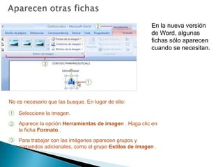 Aparecen otras fichasEn la nueva versión de Word, algunas fichas sólo aparecen cuando se necesitan. No es necesario que las busque. En lugar de ello:Seleccione la imagen.Aparece la opción Herramientas de imagen . Haga clic en la ficha Formato .Para trabajar con las imágenes aparecen grupos y comandos adicionales, como el grupo Estilos de imagen .