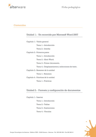 Ficha pedagógica




      Contenidos



                            Unidad 1.- Un recorrido por Microsoft Word 2007

                            Capítulo 1.- Visión general
                                             Tema 1.- Introducción
                                             Tema 2.- Interfaz

                            Capítulo 2.- Primeros pasos
                                             Tema 1.- Introducción
                                             Tema 2.- Abrir Word.

                                             Tema 3.- Primer documento.
                                             Tema 4.- Desplazamientos y selecciones de texto.
                            Capítulo 3.- Resumen de la unidad

                                             Tema 1.- Resumen
                            Capítulo 4.- Prácticas de la unidad
                                             Tema 1.- Prácticas




                            Unidad 2.- Formato y configuración de documentos

                            Capítulo 1.- Insertar
                                             Tema 1.- Introducción
                                             Tema 2.- Tablas

                                             Tema 3.- Ilustraciones
                                             Tema 4.- Vínculos




Parque Tecnológico de Asturias - Edificio CEEI - 33428 Llanera - Asturias - Tel. 985 980 098 - Fax 985 980 61
 