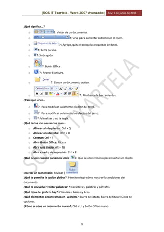 [SOS IT Txartela - Word 2007 Avanzado] Rev: 7 de junio de 2011
1
¿Qué significa…?
o ?: Vistas de un documento.
o ?: Sirve para aumentar o disminuir el zoom.
o ?: Agrega, quita o coloca las etiquetas de datos.
o ?: Letra cursiva.
o ?: Subrayado.
o ?: Botón Office
o ?: Repetir Escritura.
o ?: Cerrar un documento activo.
o ?: Minibarra de herramientas.
¿Para qué sirve…
o ?: Para modificar solamente el color del texto.
o ?: Para modificar solamente los efectos del texto.
o ?: Visualizar o no la regla.
¿Qué teclas son necesarias para…
o Alinear a la izquierda: Ctrl + Q
o Alinear a la derecha: Ctrl + D
o Centrar: Ctrl + T
o Abrir Botón Office: Alt + a
o Abrir una macro: Alt + F8
o Abrir cuadro de impresión: Ctrl + P
¿Qué ocurre cuando pulsamos sobre ?: Que se abre el menú para insertar un objeto.
Insertar un comentario: Revisar |
¿Qué te permite la opción globos?: Permite elegir cómo mostrar las revisiones del
documento.
¿Qué te devuelve “contar palabras”?: Caracteres, palabras y párrafos.
¿Qué tipos de gráficos hay?: Circulares, barras y Área.
¿Qué elementos encontramos en Word 07?: Barra de Estado, barra de título y Cinta de
opciones.
¿Cómo se abre un documento nuevo?: Ctrl + U y Botón Office nuevo.
 