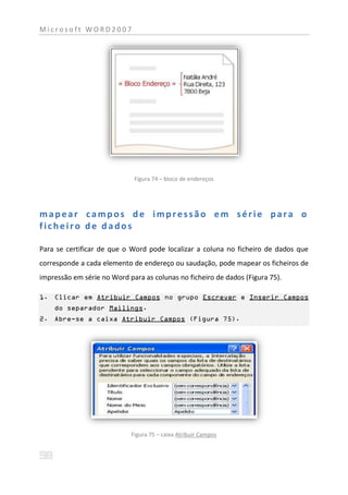 Microsoft WORD2007




                             Figura 74 – bloco de endereços




mapear campos de impressão em série para o
ficheiro de dados

Para se certificar de que o Word pode localizar a coluna no ficheiro de dados que
corresponde a cada elemento de endereço ou saudação, pode mapear os ficheiros de
impressão em série no Word para as colunas no ficheiro de dados (Figura 75).

1. Clicar em Atribuir Campos no grupo Escrever e Inserir Campos
    do separador Mailings.
2. Abre-se a caixa Atribuir Campos (Figura 75).




                            Figura 75 – caixa Atribuir Campos
 