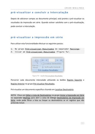 CRIAR MAILINGS

pré-visualizar e concluir a intercalação

Depois de adicionar campos ao documento principal, está pronto a pré-visualizar os
resultados da impressão em série. Quando estiver satisfeito com a pré-visualização,
pode concluir a intercalação.




pré-visualizar a impressão em s érie

Para utilizar esta funcionalidade efectuar os seguintes passos:

1. No grupo Pré-visualizar Resultados do separador Mailings.
2. Clicar em Pré-visualizar Resultados (Figura 76).




                          Figura 76 – opção Pré-visualizar Resultados

Percorrer cada documento intercalado utilizando os botões Registo Seguinte e
Registo Anterior no grupo Pré-visualizar Resultados.

Pré-visualize um documento específico clicando em Localizar Destinatário.

NOTA: Clicar em Editar a Lista de Destinatários no grupo Iniciar a Impressão em Série
no separador Mailings para abrir a caixa de diálogo Destinatários da Impressão em
Série, onde pode filtrar a lista ou limpar os destinatários se vir registos que não
pretenda incluir.
 