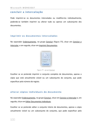 Microsoft WORD2007

concluir a intercalação

Pode imprimir-se os documentos intercalados ou modificá-los individualmente,
podendo-se também imprimir ou alterar tudo ou apenas um subconjunto dos
documentos.




imprimir os documentos intercalados

No separador Endereçamento, no grupo Concluir (Figura 77), clicar em Concluir e
Intercalar, e em seguida, clicar em Imprimir Documentos.




                                Figura 77 – grupo Concluir

Escolher se se pretende imprimir o conjunto completo de documentos, apenas a
cópia que está actualmente visível ou um subconjunto do conjunto, que pode
especificar pelo número do registo.




alterar cópias individuais do documento

No separador Endereçamento, no grupo Concluir, clicar em Concluir e Intercalar e, em
seguida, clicar em Editar Documentos Individuais.

Escolher se se pretende editar o conjunto inteiro de documentos, apenas a cópia
actualmente visível ou um subconjunto do conjunto, que pode especificar pelo
 