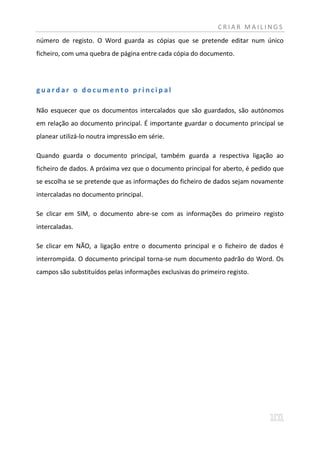 CRIAR MAILINGS
número de registo. O Word guarda as cópias que se pretende editar num único
ficheiro, com uma quebra de página entre cada cópia do documento.




guardar o documento principal

Não esquecer que os documentos intercalados que são guardados, são autónomos
em relação ao documento principal. É importante guardar o documento principal se
planear utilizá-lo noutra impressão em série.

Quando guarda o documento principal, também guarda a respectiva ligação ao
ficheiro de dados. A próxima vez que o documento principal for aberto, é pedido que
se escolha se se pretende que as informações do ficheiro de dados sejam novamente
intercaladas no documento principal.

Se clicar em SIM, o documento abre-se com as informações do primeiro registo
intercaladas.

Se clicar em NÃO, a ligação entre o documento principal e o ficheiro de dados é
interrompida. O documento principal torna-se num documento padrão do Word. Os
campos são substituídos pelas informações exclusivas do primeiro registo.
 