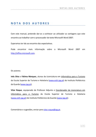 NOTAS DOS AUTORES




NOTA DOS AUTORES


Com este manual, pretende dar-se a conhecer ao utilizador as vantagens que este
encontra ao trabalhar com o processador de texto Microsoft Word 2007.

Esperamos ter ido ao encontro das expectativas.

Pode   encontrar    mais   informação    sobre    o   Microsoft   Word   2007   em
http://office.microsoft.com.




Os autores:

Inês Silva e Fátima Marques, alunas da Licenciatura em Informática para o Turismo
da Escola Superior de Turismo e Hotelaria (www.esth.ipg.pt) do Instituto Politécnico
da Guarda (www.ipg.pt).

Vitor Roque, equiparado da Professor Adjunto e Coordenador da Licenciatura em
Informática para o Turismo da Escola Superior de Turismo e Hotelaria
(www.esth.ipg.pt) do Instituto Politécnico da Guarda (www.ipg.pt).




Comentários e sugestões, enviar para vitor.roque@ipg.pt.
 