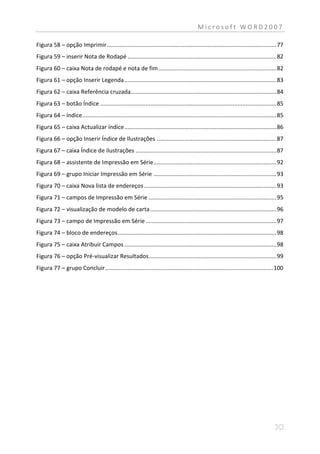 Microsoft WORD2007

Figura 58 – opção Imprimir ......................................................................................................... 77
Figura 59 – inserir Nota de Rodapé ............................................................................................ 82
Figura 60 – caixa Nota de rodapé e nota de fim ......................................................................... 82
Figura 61 – opção Inserir Legenda .............................................................................................. 83
Figura 62 – caixa Referência cruzada .......................................................................................... 84
Figura 63 – botão Índice ............................................................................................................. 85
Figura 64 – índice ........................................................................................................................ 85
Figura 65 – caixa Actualizar índice .............................................................................................. 86
Figura 66 – opção Inserir Índice de Ilustrações .......................................................................... 87
Figura 67 – caixa Índice de ilustrações ....................................................................................... 87
Figura 68 – assistente de Impressão em Série ............................................................................ 92
Figura 69 – grupo Iniciar Impressão em Série ............................................................................ 93
Figura 70 – caixa Nova lista de endereços .................................................................................. 93
Figura 71 – campos de Impressão em Série ............................................................................... 95
Figura 72 – visualização de modelo de carta .............................................................................. 96
Figura 73 – campo de Impressão em Série ................................................................................. 97
Figura 74 – bloco de endereços .................................................................................................. 98
Figura 75 – caixa Atribuir Campos .............................................................................................. 98
Figura 76 – opção Pré-visualizar Resultados............................................................................... 99
Figura 77 – grupo Concluir ........................................................................................................ 100
 