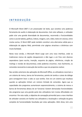 INTRODUÇÃO




INTRODUÇÃO


O Microsoft Word 2007 é um processador de texto, que constitui uma poderosa
ferramenta de auxílio à elaboração de documentos. Com este software, o utilizador
pode criar uma grande diversidade de documentos, recorrendo a funcionalidades
como o uso de tabelas, gráficos, índices, imagens, som, vídeo, texto em colunas, entre
muitas outras. O Word 2007 pode também constituir uma alternativa válida para a
elaboração de páginas Web, permitindo criar páginas atractivas e dinâmicas com
muita facilidade.

Nesta nova versão, o Microsoft Word surge com uma nova interface, onde os
tradicionais menus de opções desaparecem e dão lugar a um friso com diversos
separadores (para escrita, inserção, esquema da página, referências, criação de
mailings e revisão de documentos), onde podemos encontrar, mais facilmente, os
comandos necessários à execução das tarefas a que nos propomos realizar.

Nas versões anteriores das aplicações do Microsoft Office, os utilizadores recorriam a
um sistema de menus, barras de ferramentas, painéis de tarefas e caixas de diálogo
para conseguirem levar a cabo as suas tarefas. Este era um sistema que resultava
quando as aplicações tinham um número limitado de comandos. Agora que as
capacidades dos programas aumentaram exponencialmente, o sistema de menus e
barras de ferramentas deixou de ser funcional. Existem demasiadas funcionalidades
dos programas que uma grande parte dos utilizadores tem muitas dificuldades em
encontrar. Por esta razão, o objectivo de concepção primordial para a nova interface
de utilizador consistiu em facilitar aos utilizadores a localização e utilização da gama
completa de funcionalidades facultadas por estas aplicações. Além disso, tem uma
 
