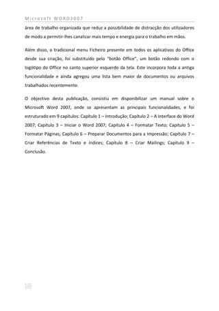 Microsoft WORD2007
área de trabalho organizada que reduz a possibilidade de distracção dos utilizadores
de modo a permitir-lhes canalizar mais tempo e energia para o trabalho em mãos.

Além disso, o tradicional menu Ficheiro presente em todos os aplicativos do Office
desde sua criação, foi substituído pelo “botão Office”, um botão redondo com o
logótipo do Office no canto superior esquerdo da tela. Este incorpora toda a antiga
funcionalidade e ainda agregou uma lista bem maior de documentos ou arquivos
trabalhados recentemente.

O objectivo desta publicação, consistiu em disponibilizar um manual sobre o
Microsoft Word 2007, onde se apresentam as principais funcionalidades, e foi
estruturado em 9 capítulos: Capítulo 1 – Introdução; Capítulo 2 – A Interface do Word
2007; Capítulo 3 – Iniciar o Word 2007; Capítulo 4 – Formatar Texto; Capítulo 5 –
Formatar Páginas; Capítulo 6 – Preparar Documentos para a Impressão; Capítulo 7 –
Criar Referências de Texto e índices; Capítulo 8 – Criar Mailings; Capítulo 9 –
Conclusão.
 