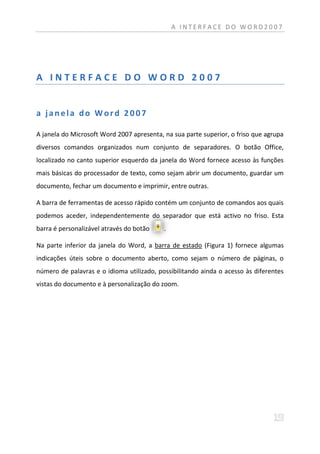 A INTERFACE DO WORD2007




A INTERFACE DO WORD 2007


a janela do Word 2007

A janela do Microsoft Word 2007 apresenta, na sua parte superior, o friso que agrupa
diversos comandos organizados num conjunto de separadores. O botão Office,
localizado no canto superior esquerdo da janela do Word fornece acesso às funções
mais básicas do processador de texto, como sejam abrir um documento, guardar um
documento, fechar um documento e imprimir, entre outras.

A barra de ferramentas de acesso rápido contém um conjunto de comandos aos quais
podemos aceder, independentemente do separador que está activo no friso. Esta
barra é personalizável através do botão    .

Na parte inferior da janela do Word, a barra de estado (Figura 1) fornece algumas
indicações úteis sobre o documento aberto, como sejam o número de páginas, o
número de palavras e o idioma utilizado, possibilitando ainda o acesso às diferentes
vistas do documento e à personalização do zoom.
 