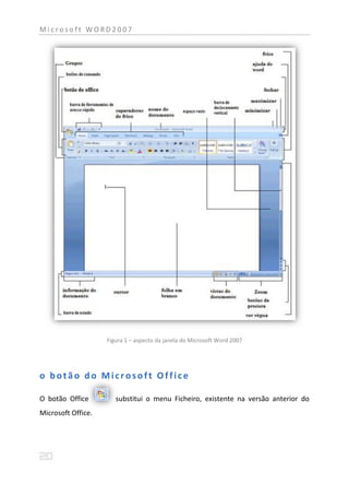 Microsoft WORD2007




                    Figura 1 – aspecto da janela do Microsoft Word 2007




o botão do Microsoft Office

O botão Office         substitui o menu Ficheiro, existente na versão anterior do
Microsoft Office.
 
