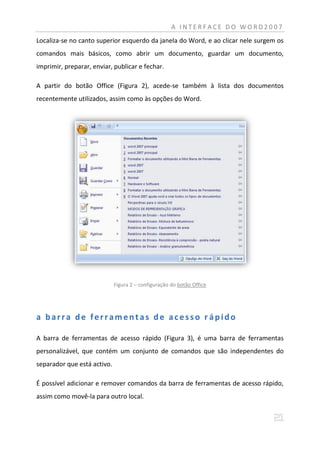 A INTERFACE DO WORD2007
Localiza-se no canto superior esquerdo da janela do Word, e ao clicar nele surgem os
comandos mais básicos, como abrir um documento, guardar um documento,
imprimir, preparar, enviar, publicar e fechar.

A partir do botão Office (Figura 2), acede-se também à lista dos documentos
recentemente utilizados, assim como às opções do Word.




                             Figura 2 – configuração do botão Office




a barra de ferramentas de acesso rápido

A barra de ferramentas de acesso rápido (Figura 3), é uma barra de ferramentas
personalizável, que contém um conjunto de comandos que são independentes do
separador que está activo.

É possível adicionar e remover comandos da barra de ferramentas de acesso rápido,
assim como movê-la para outro local.
 