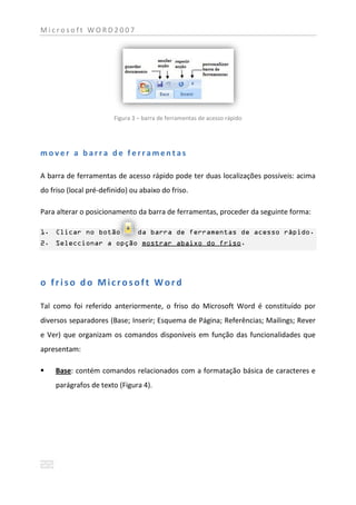 Microsoft WORD2007




                        Figura 3 – barra de ferramentas de acesso rápido




mover a barra de ferramentas

A barra de ferramentas de acesso rápido pode ter duas localizações possíveis: acima
do friso (local pré-definido) ou abaixo do friso.

Para alterar o posicionamento da barra de ferramentas, proceder da seguinte forma:

1. Clicar no botão              da barra de ferramentas de acesso rápido.
2. Seleccionar a opção mostrar abaixo do friso.




o friso do Microsoft Word

Tal como foi referido anteriormente, o friso do Microsoft Word é constituído por
diversos separadores (Base; Inserir; Esquema de Página; Referências; Mailings; Rever
e Ver) que organizam os comandos disponíveis em função das funcionalidades que
apresentam:

    Base: contém comandos relacionados com a formatação básica de caracteres e
     parágrafos de texto (Figura 4).
 