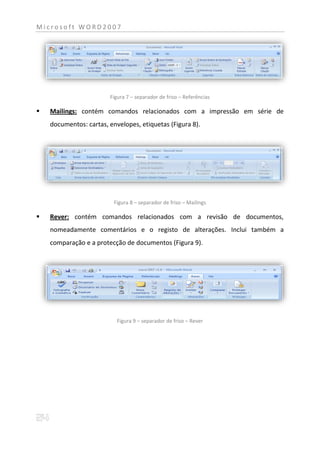Microsoft WORD2007




                        Figura 7 – separador de friso – Referências

   Mailings: contém comandos relacionados com a impressão em série de
    documentos: cartas, envelopes, etiquetas (Figura 8).




                          Figura 8 – separador de friso – Mailings

   Rever: contém comandos relacionados com a revisão de documentos,
    nomeadamente comentários e o registo de alterações. Inclui também a
    comparação e a protecção de documentos (Figura 9).




                           Figura 9 – separador de friso – Rever
 