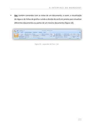 A INTERFACE DO WORD2007


   Ver: contém comandos com as vistas de um documento, o zoom, a visualização
    da régua e de linhas de grelha e ainda a divisão do ecrã em janelas para visualizar
    diferentes documentos ou partes de um mesmo documento (Figura 10).




                             Figura 10 – separador de friso – Ver
 