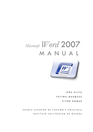 Microsoft             Word 2007
                      M A N U A L




                                                          INÊS SILVA

                                            FÁTIMA MARQUES

                                                   VITOR ROQUE



E S C O L A    S U P E R I O R    D E   T U R I S M O     E    H O T E L A R I A

              I N S T I T U T O   P O L I T É C N I C O       D A   G U A R D A
 