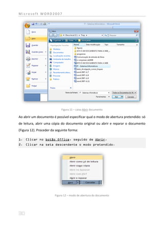 Microsoft WORD2007




                            Figura 11 – caixa Abrir documento

Ao abrir um documento é possível especificar qual o modo de abertura pretendido: só
de leitura, abrir uma cópia do documento original ou abrir e reparar o documento
(Figura 12). Proceder da seguinte forma:

1. Clicar no botão Office, seguido de Abrir.
2. Clicar na seta descendente o modo pretendido.




                        Figura 12 – modo de abertura do documento
 