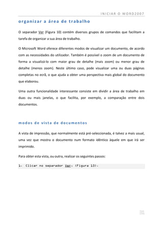 INICIAR O WORD2007

organizar a área de trabalho

O separador Ver (Figura 10) contém diversos grupos de comandos que facilitam a
tarefa de organizar a sua área de trabalho.

O Microsoft Word oferece diferentes modos de visualizar um documento, de acordo
com as necessidades do utilizador. Também é possível o zoom de um documento de
forma a visualizá-lo com maior grau de detalhe (mais zoom) ou menor grau de
detalhe (menos zoom). Neste último caso, pode visualizar uma ou duas páginas
completas no ecrã, o que ajuda a obter uma perspectiva mais global do documento
que elaborou.

Uma outra funcionalidade interessante consiste em dividir a área de trabalho em
duas ou mais janelas, o que facilita, por exemplo, a comparação entre dois
documentos.




modos de vista de documentos

A vista de impressão, que normalmente está pré-seleccionada, é talvez a mais usual,
uma vez que mostra o documento num formato idêntico àquele em que irá ser
imprimido.

Para obter esta vista, ou outra, realizar os seguintes passos:

1. Clicar no separador Ver, (Figura 13).
 