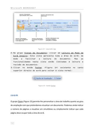 Microsoft WORD2007




                                 Figura 13 – separador Ver

2. No grupo Vistas de Documento, clicar em Leitura em Modo de
   Ecrã Inteiro. Esta vista aproveita toda a área do ecrã, de
   modo     a        facilitar     a     leitura         do      documento.     Mas     as
   funcionalidades         nesta       vista    estão         limitadas   à   leitura    e
   revisão de documentos.
3. Clicar       no    botão   Fechar       (Figura       14)     existente    no   canto
   superior direito do ecrã para voltar à vista normal.




                                   Figura 14 – botão Fechar




zoom

O grupo Zoom (Figura 15),permite-lhe personalizar a área de trabalho quanto ao grau
de ampliação com que pretendemos visualizar um documento. Podemos ainda indicar
o número de páginas a visualizar em simultâneo ou simplesmente indicar que cada
página deve ocupar toda a área do ecrã.
 