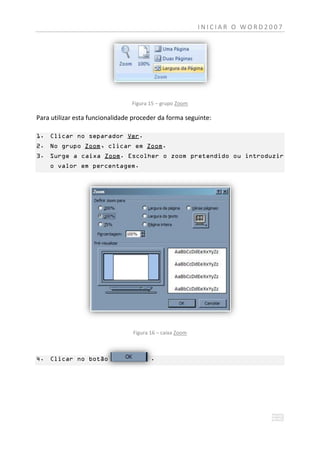 INICIAR O WORD2007




                                 Figura 15 – grupo Zoom

Para utilizar esta funcionalidade proceder da forma seguinte:

1. Clicar no separador Ver.
2. No grupo Zoom, clicar em Zoom.
3. Surge a caixa Zoom. Escolher o zoom pretendido ou introduzir
    o valor em percentagem.




                                 Figura 16 – caixa Zoom



4. Clicar no botão                      .
 
