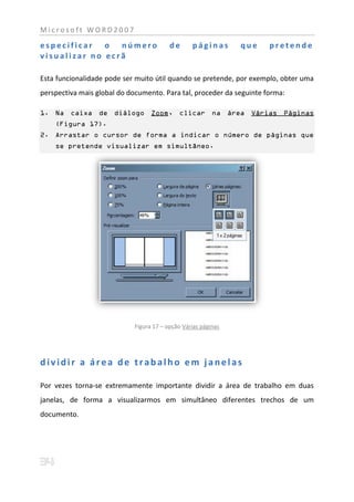 Microsoft WORD2007

especificar o número                     de      páginas       que    pretende
visualizar no ecrã

Esta funcionalidade pode ser muito útil quando se pretende, por exemplo, obter uma
perspectiva mais global do documento. Para tal, proceder da seguinte forma:

1. Na caixa de diálogo Zoom, clicar na área Várias Páginas
    (Figura 17).
2. Arrastar o cursor de forma a indicar o número de páginas que
    se pretende visualizar em simultâneo.




                            Figura 17 – opção Várias páginas




dividir a área de trabalho em janelas

Por vezes torna-se extremamente importante dividir a área de trabalho em duas
janelas, de forma a visualizarmos em simultâneo diferentes trechos de um
documento.
 