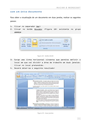 INICIAR O WORD2007

com um único documento

Para obter a visualização de um documento em duas janelas, realizar os seguintes
passos:

1. Clicar no separador Ver;
2. Clicar     no   botão   Dividir      (Figura           18)   existente   no   grupo
    Janela.




                              Figura 18 – botão dividir

3. Surge uma linha horizontal cinzenta que permite definir o
    local em que vai dividir a área de trabalho em duas janelas.
    Clicar no local pretendido.
4. Deverá obter-se o seguinte resultado:




                              Figura 19 – duas janelas
 