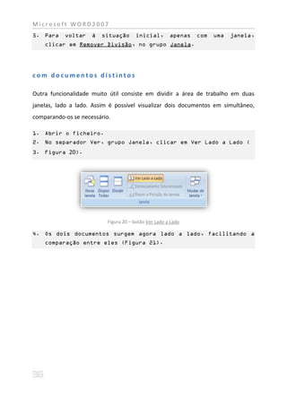 Microsoft WORD2007
5. Para    voltar    à   situação      inicial,        apenas   com   uma   janela,
    clicar em Remover Divisão, no grupo Janela.




com documentos distintos

Outra funcionalidade muito útil consiste em dividir a área de trabalho em duas
janelas, lado a lado. Assim é possível visualizar dois documentos em simultâneo,
comparando-os se necessário.

1. Abrir o ficheiro.
2. No separador Ver, grupo Janela, clicar em Ver Lado a Lado (
3. Figura 20).




                           Figura 20 – botão Ver Lado a Lado

4. Os dois documentos surgem agora lado a lado, facilitando a
    comparação entre eles (Figura 21).
 
