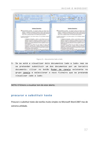 INICIAR O WORD2007




                            Figura 21 – documentos lado a lado

5. Se se está a visualizar dois documentos lado a lado, mas se
    se pretender substituir um dos documentos por um terceiro
    documento,       clicar    no   botão     Mudar      de      Janela   existente   no
    grupo Janela e seleccionar o novo ficheiro que se pretende
    visualizar lado a lado.



NOTA: O ficheiro a visualizar tem de estar aberto.



procurar e substituir texto

Procurar e substituir texto são tarefas muito simples no Microsoft Word 2007 mas de
extrema utilidade.
 