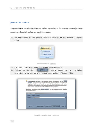 Microsoft WORD2007




procurar texto

Procurar texto, permite localizer em toda a extensão do documento um conjunto de
caracteres. Para tal, realizar os seguintes passos:

1. No separador Base, grupo Editar, clicar em Localizar (Figura
     22).




                                  Figura 22 – botão Localizar

2. Em Localizar escrever “sistema operativo”.
3. Clicar no         botão                              para pesquisar a   próxima
     ocorrência da palavra sistema operativo (Figura 23).




                             Figura 23 – caixa Localizar e substituir
 