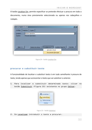 INICIAR O WORD2007
O botão Localizar Em, permite especificar se pretende efectuar a procura em todo o
documento, numa área previamente seleccionada ou apenas nos cabeçalhos e
rodapés.




                               Figura 24 – botão Localizar Em




procurar e substituir texto

A funcionalidade de localizar e substituir texto é em tudo semelhante à procura de
texto, tendo apenas que acrescentar o texto que vai substituir o anterior.

1.   Para localizar e substituir determinado texto, clicar                      no
     botão Substituir (Figura 25) existente no grupo Editar.




                                Figura 25 – botão Substituir

2. Em Localizar introduzir o texto a procurar.
 