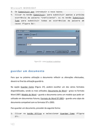 Microsoft WORD2007
3. Em Substituir por introduzir o novo texto.
4. Clicar no botão Substituir, para substituir apenas a próxima
    ocorrência da palavra “ineficiente”, ou no botão Substituir
    Tudo    para    substituir        todas       as    ocorrências    da   palavra   em
    causa (Figura 26).




                            Figura 26 – caixa Localizar e substituir




guardar um documento

Para que na próxima utilização o documento reflectir as alterações efectuadas,
deverá no final da utilização guardá-lo.

Na opção Guardar Como (Figura 27), poderá escolher um dos vários formatos
disponibilizados, sendo os mais utilizados; Documento do Word – grava no formato
Word 2007; Modelo do Word – guarda o documento como um modelo que pode ser
utilizado em documentos futuros; Formato do Word 97-2003 – guarda uma cópia do
documento compatível com os formatos 97 e 2003.

Para guardar um documento, proceder da seguinte forma:

1. Clicar no botão Office e seleccionar Guardar Como (Figura
    27).
 