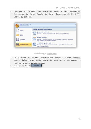INICIAR O WORD2007
2. Indique    o   formato      que       pretende    para      o       seu     documento:
   Documento do Word, Modelo do Word, Documento do Word 97-
   2003, ou outros.




                           Figura 27 – opção Guardar Como

3. Seleccionar    o   formato        pretendido.       Surge       a       caixa   Guardar
   Como.     Seleccionar     onde        pretende    guardar           o     documento   e
   indicar o nome do documento.
4. Clicar no botão                   .
 